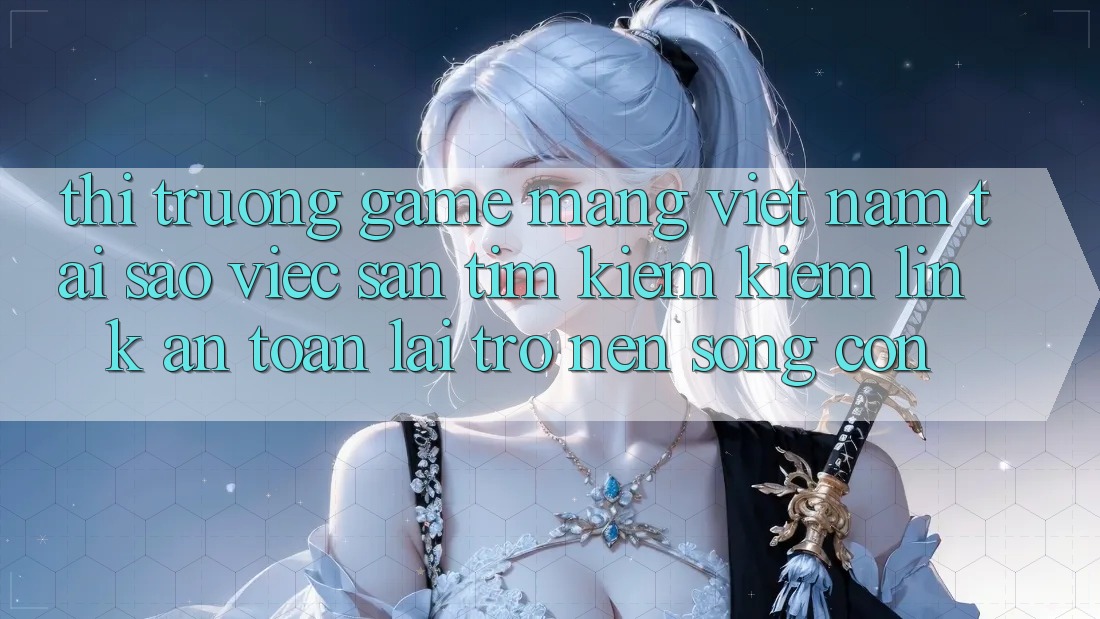 Thị Trường Game mạng Việt Nam: Tại Sao Việc Săn tìm kiếm kiếm “Link An Toàn” Lại Trở nên Sống Còn?