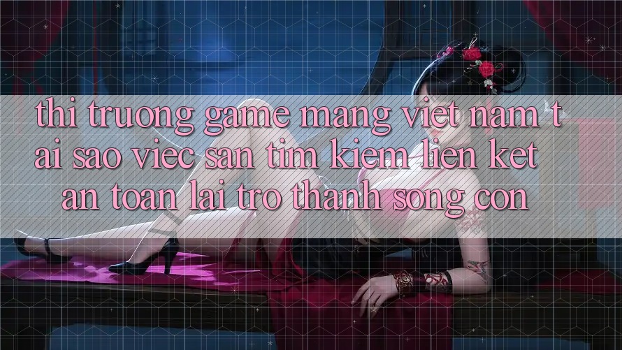 Thị Trường Game mạng Việt Nam: Tại Sao Việc Săn tìm Kiếm “Liên kết An Toàn” Lại Trở Thành Sống Còn?