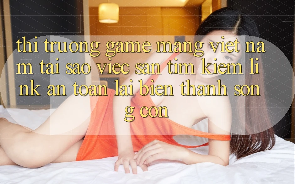 Thị Trường Game mạng Việt Nam: Tại Sao Việc Săn tìm kiếm “Link An Toàn” Lại Biến thành Sống Còn?