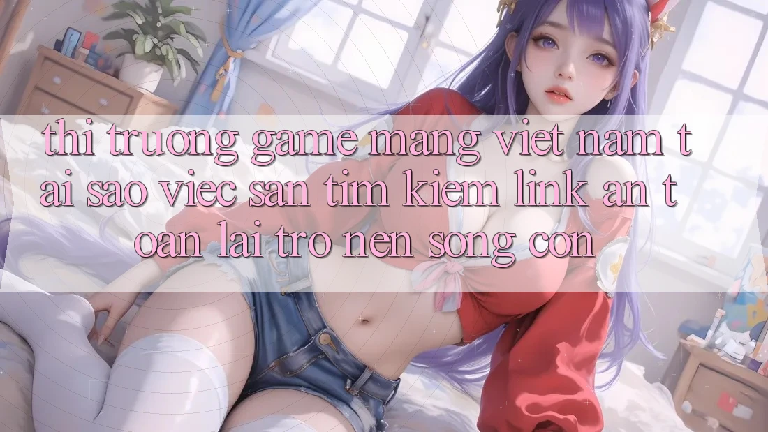 Thị Trường Game mạng Việt Nam: Tại Sao Việc Săn tìm Kiếm “Link An Toàn” Lại Trở nên Sống Còn? Thị Trường Game mạng Việt Nam: Tại Sao Việc Săn tìm Kiếm “Link An Toàn” Lại Trở nên Sống Còn?
