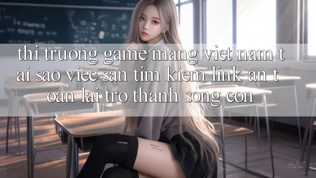 Thị Trường Game mạng Việt Nam: Tại Sao Việc Săn tìm kiếm “Link An Toàn” Lại Trở Thành Sống Còn?