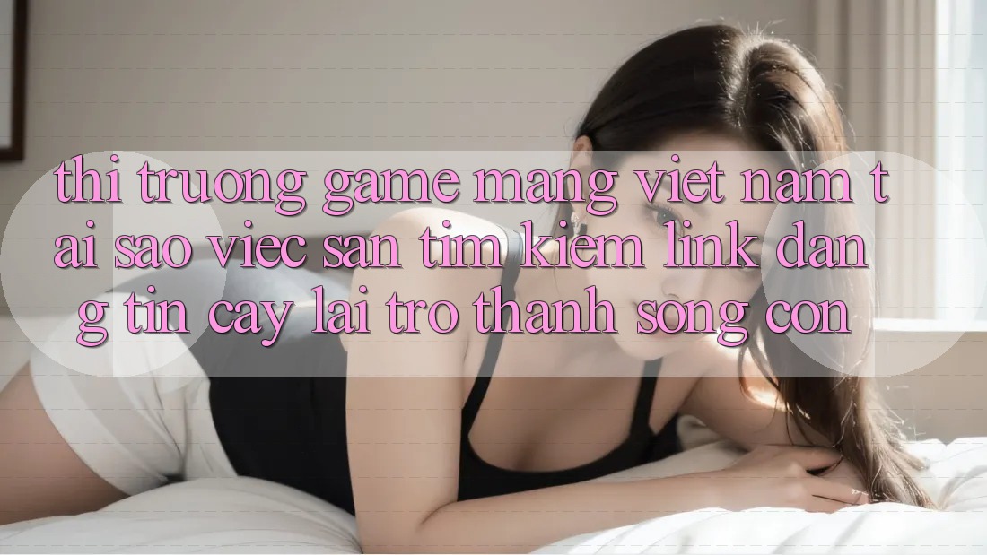 Thị Trường Game mạng Việt Nam: Tại Sao Việc Săn tìm Kiếm “Link Đáng tin cậy” Lại Trở Thành Sống Còn? Thị Trường Game mạng Việt Nam: Tại Sao Việc Săn tìm Kiếm “Link Đáng tin cậy” Lại Trở Thành Sống Còn?