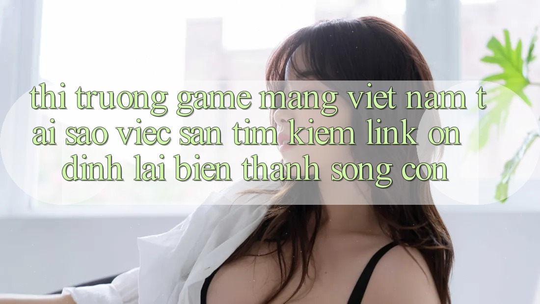 Thị Trường Game mạng Việt Nam: Tại Sao Việc Săn tìm Kiếm “Link Ổn định” Lại Biến thành Sống Còn?