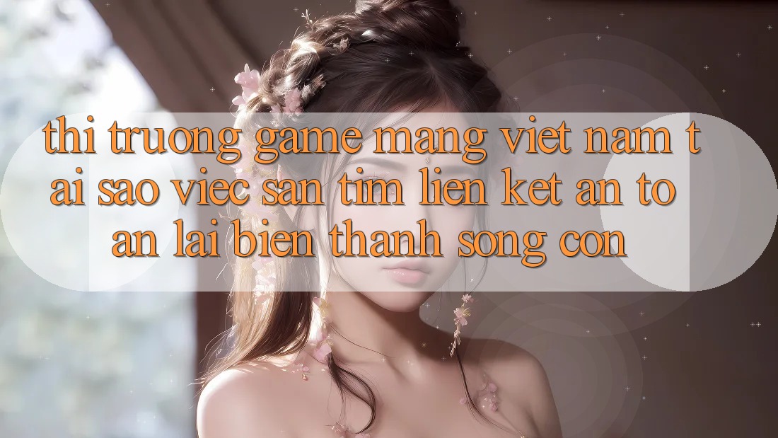 Thị Trường Game mạng Việt Nam: Tại Sao Việc Săn tìm “Liên kết An Toàn” Lại Biến thành Sống Còn? Thị Trường Game mạng Việt Nam: Tại Sao Việc Săn tìm “Liên kết An Toàn” Lại Biến thành Sống Còn?
