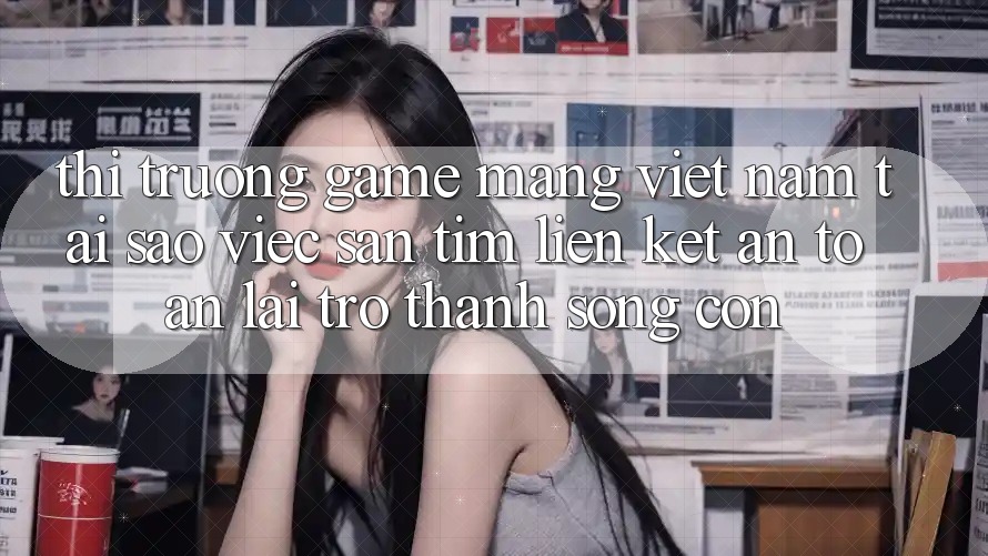 Thị Trường Game mạng Việt Nam: Tại Sao Việc Săn tìm “Liên kết An Toàn” Lại Trở Thành Sống Còn?