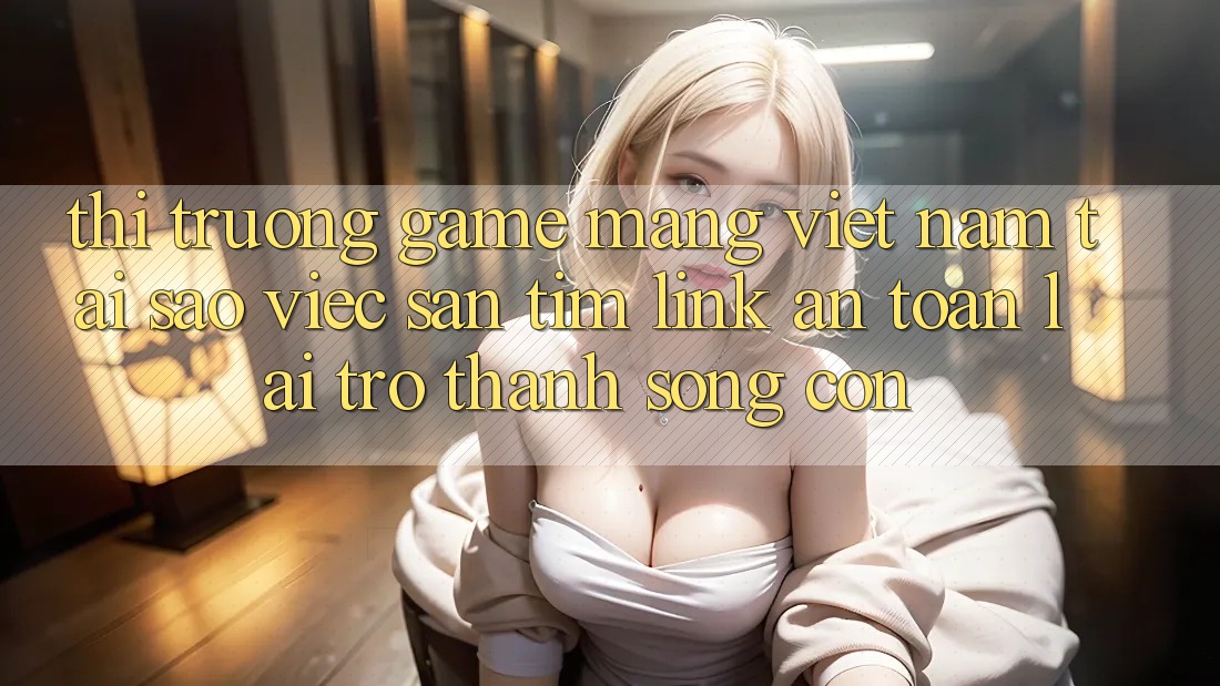 Thị Trường Game mạng Việt Nam: Tại Sao Việc Săn tìm “Link An Toàn” Lại Trở Thành Sống Còn?