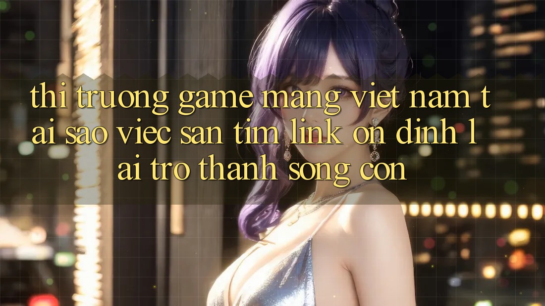 Thị Trường Game mạng Việt Nam: Tại Sao Việc Săn tìm “Link Ổn định” Lại Trở Thành Sống Còn?