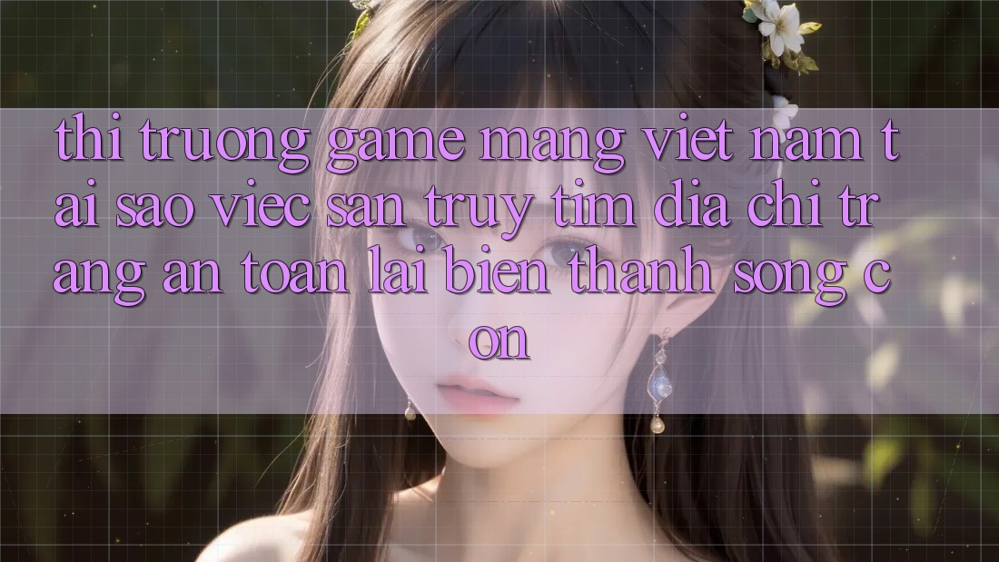 Thị Trường Game mạng Việt Nam: Tại Sao Việc Săn truy tìm “Địa chỉ trang An Toàn” Lại Biến thành Sống Còn?