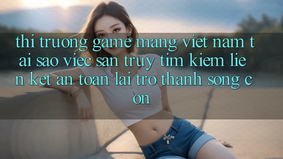 Thị Trường Game mạng Việt Nam: Tại Sao Việc Săn truy tìm kiếm “Liên kết An Toàn” Lại Trở Thành Sống Còn? Thị Trường Game mạng Việt Nam: Tại Sao Việc Săn truy tìm kiếm “Liên kết An Toàn” Lại Trở Thành Sống Còn?
