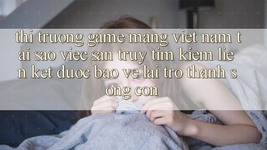 Thị Trường Game mạng Việt Nam: Tại Sao Việc Săn truy tìm kiếm “Liên kết Được bảo vệ” Lại Trở Thành Sống Còn?