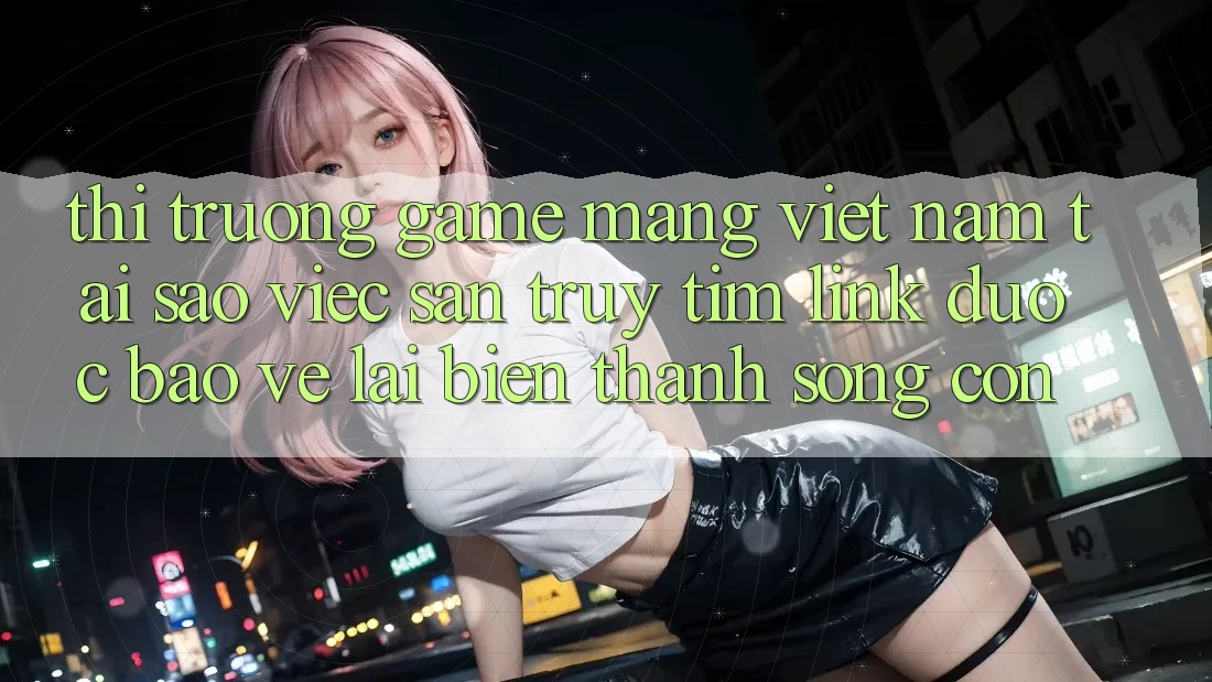 Thị Trường Game mạng Việt Nam: Tại Sao Việc Săn truy tìm “Link Được bảo vệ” Lại Biến thành Sống Còn?