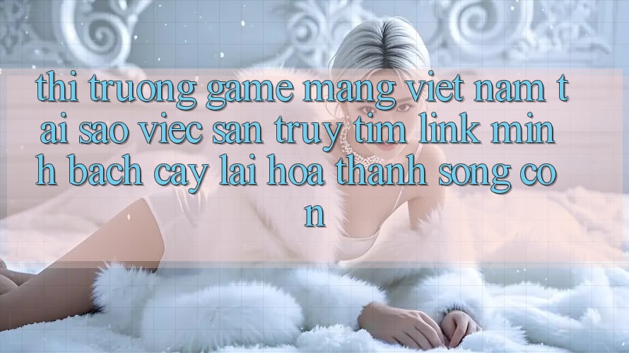 Thị Trường Game mạng Việt Nam: Tại Sao Việc Săn truy tìm “Link Minh bạch cậy” Lại Hóa thành Sống Còn?