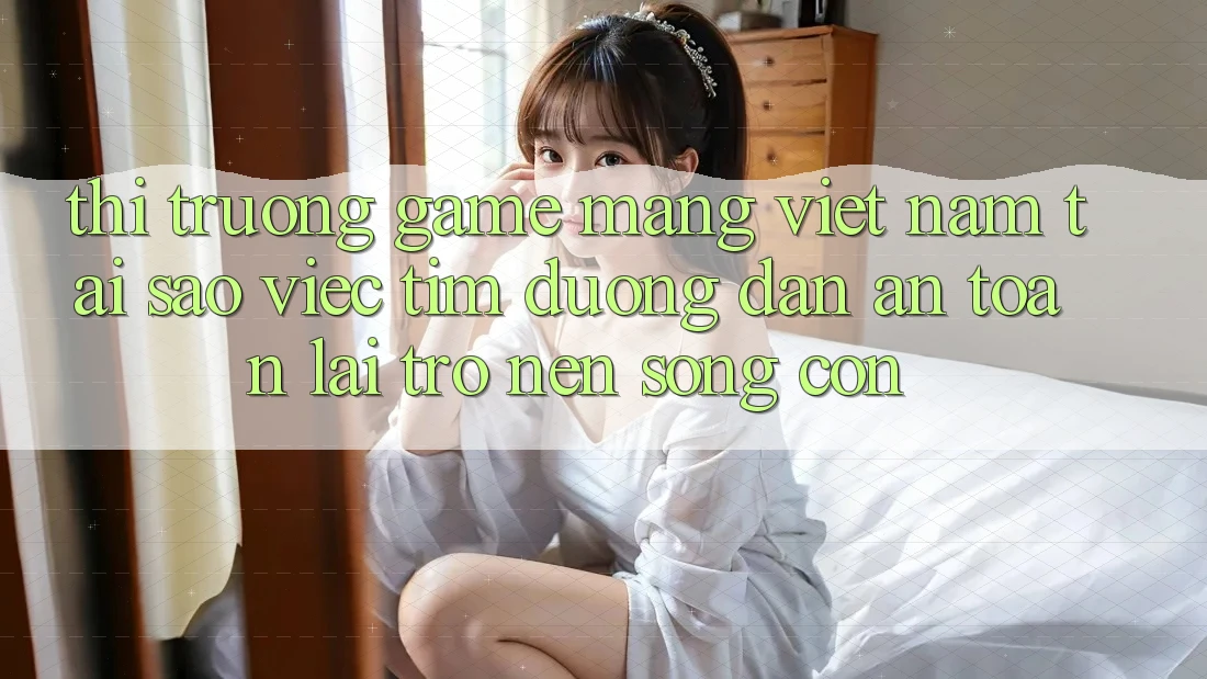 Thị Trường Game mạng Việt Nam: Tại Sao Việc Tìm “Đường dẫn An Toàn” Lại Trở nên Sống Còn?