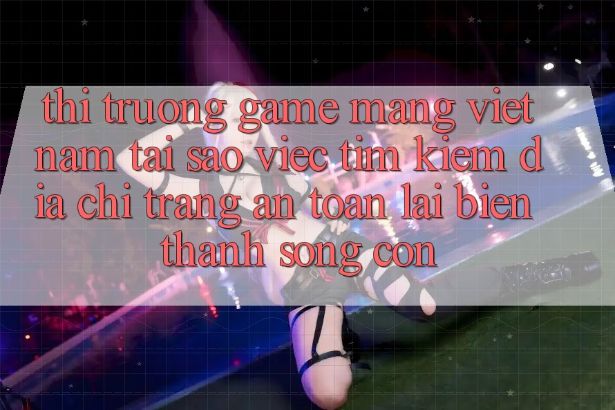 Thị Trường Game mạng Việt Nam: Tại Sao Việc Tìm Kiếm “Địa chỉ trang An Toàn” Lại Biến thành Sống Còn?