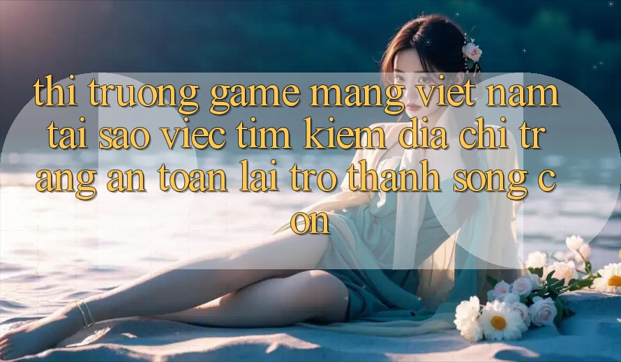 Thị Trường Game mạng Việt Nam: Tại Sao Việc Tìm Kiếm “Địa chỉ trang An Toàn” Lại Trở Thành Sống Còn?
