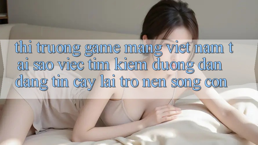 Thị Trường Game mạng Việt Nam: Tại Sao Việc Tìm kiếm “Đường dẫn Đáng tin cậy” Lại Trở nên Sống Còn?