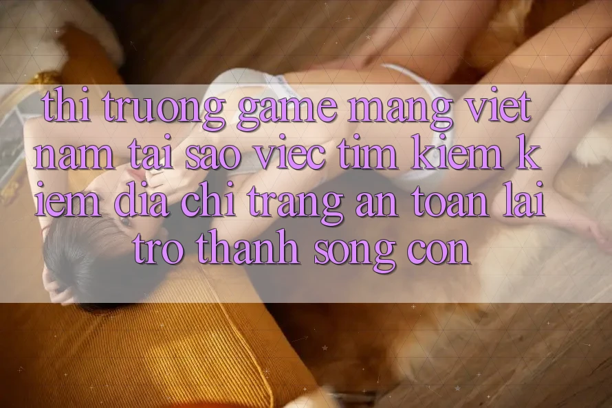 Thị Trường Game mạng Việt Nam: Tại Sao Việc Tìm kiếm Kiếm “Địa chỉ trang An Toàn” Lại Trở Thành Sống Còn?