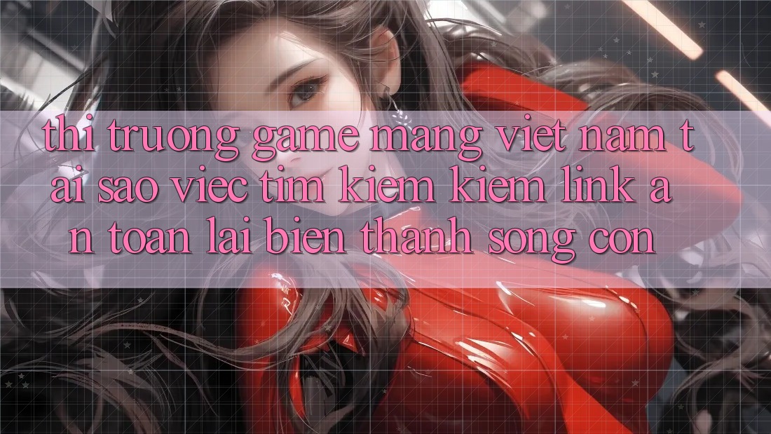 Thị Trường Game mạng Việt Nam: Tại Sao Việc Tìm kiếm kiếm “Link An Toàn” Lại Biến thành Sống Còn?