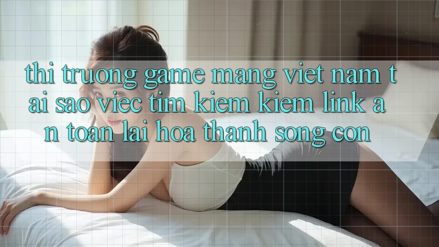 Thị Trường Game mạng Việt Nam: Tại Sao Việc Tìm kiếm kiếm “Link An Toàn” Lại Hóa thành Sống Còn?