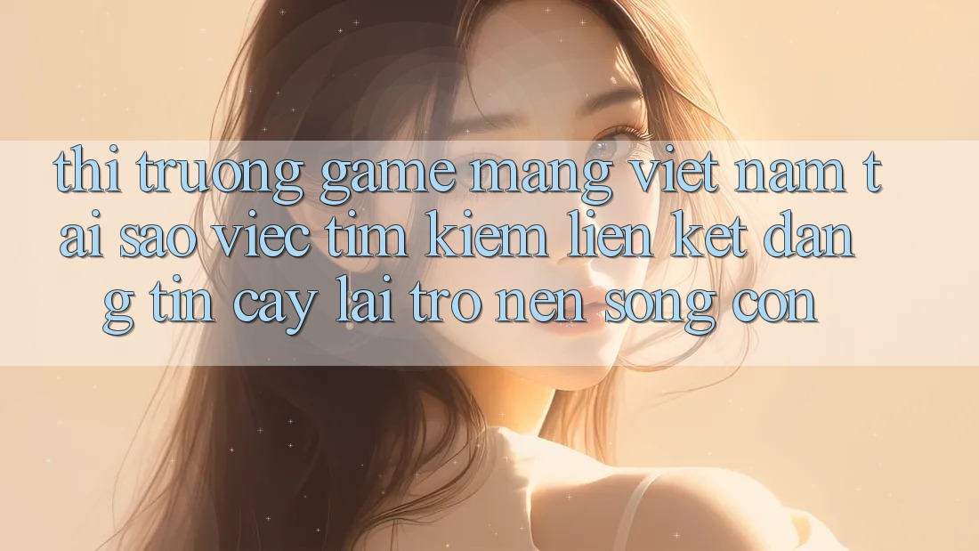Thị Trường Game mạng Việt Nam: Tại Sao Việc Tìm kiếm “Liên kết Đáng tin cậy” Lại Trở nên Sống Còn? Thị Trường Game mạng Việt Nam: Tại Sao Việc Tìm kiếm “Liên kết Đáng tin cậy” Lại Trở nên Sống Còn?