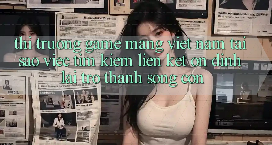 Thị Trường Game mạng Việt Nam: Tại Sao Việc Tìm Kiếm “Liên kết Ổn định” Lại Trở Thành Sống Còn?