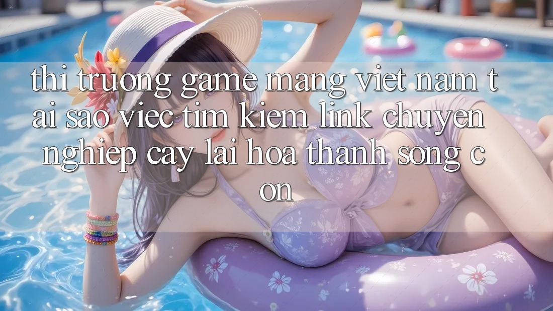 Thị Trường Game mạng Việt Nam: Tại Sao Việc Tìm Kiếm “Link Chuyên nghiệp cậy” Lại Hóa thành Sống Còn?