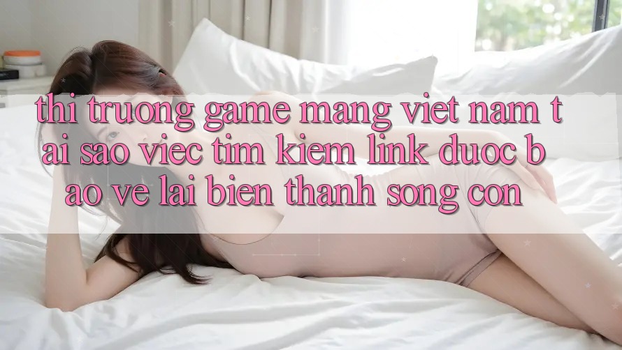 Thị Trường Game mạng Việt Nam: Tại Sao Việc Tìm Kiếm “Link Được bảo vệ” Lại Biến thành Sống Còn? Thị Trường Game mạng Việt Nam: Tại Sao Việc Tìm Kiếm “Link Được bảo vệ” Lại Biến thành Sống Còn?