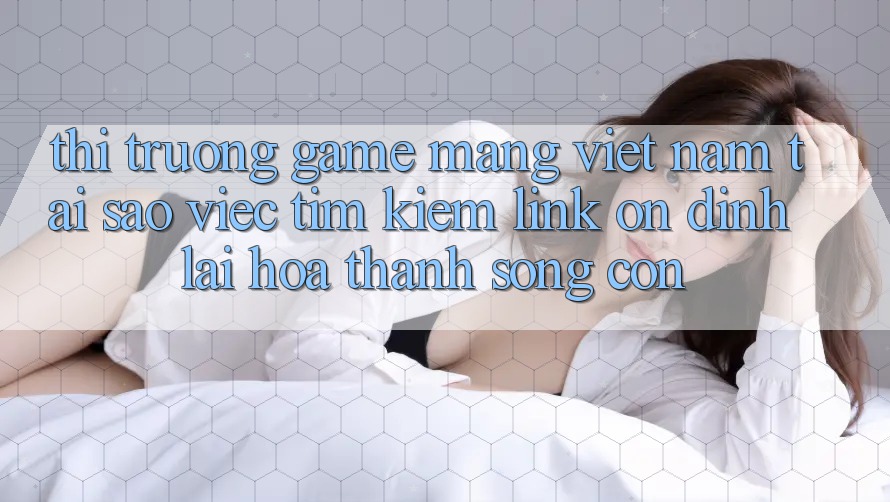 Thị Trường Game mạng Việt Nam: Tại Sao Việc Tìm Kiếm “Link Ổn định” Lại Hóa thành Sống Còn?