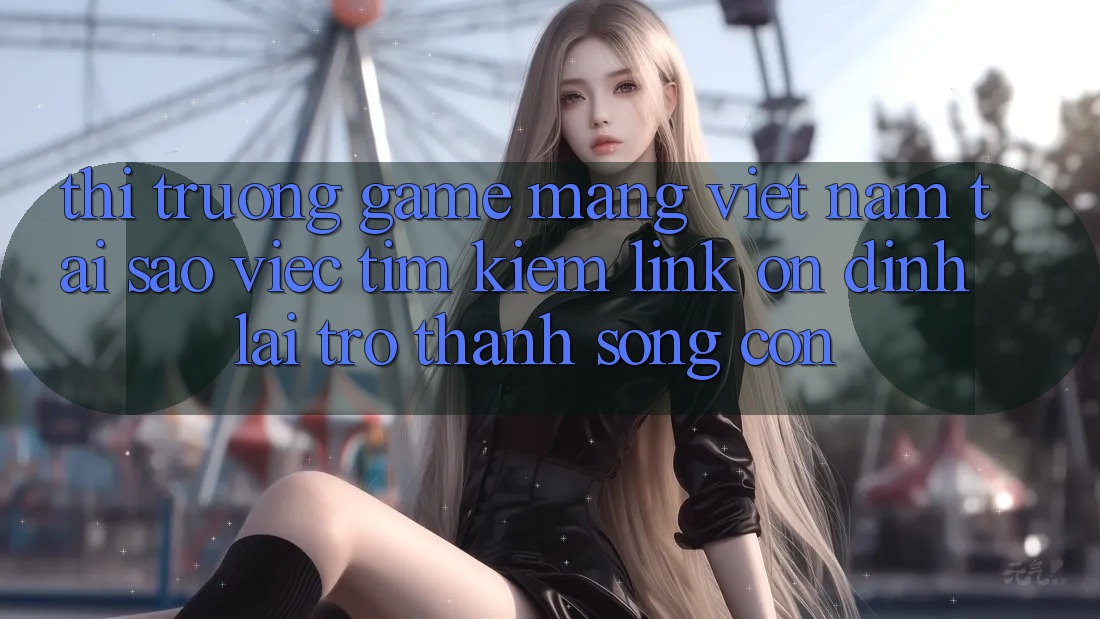Thị Trường Game mạng Việt Nam: Tại Sao Việc Tìm Kiếm “Link Ổn định” Lại Trở thành Sống Còn? Thị Trường Game mạng Việt Nam: Tại Sao Việc Tìm Kiếm “Link Ổn định” Lại Trở thành Sống Còn?