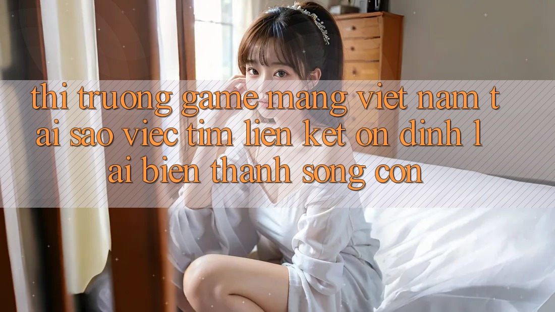 Thị Trường Game mạng Việt Nam: Tại Sao Việc Tìm “Liên kết Ổn định” Lại Biến thành Sống Còn?