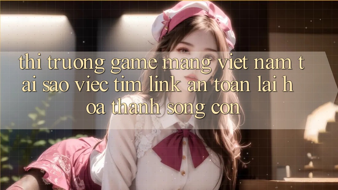Thị Trường Game mạng Việt Nam: Tại Sao Việc Tìm “Link An Toàn” Lại Hóa thành Sống Còn?