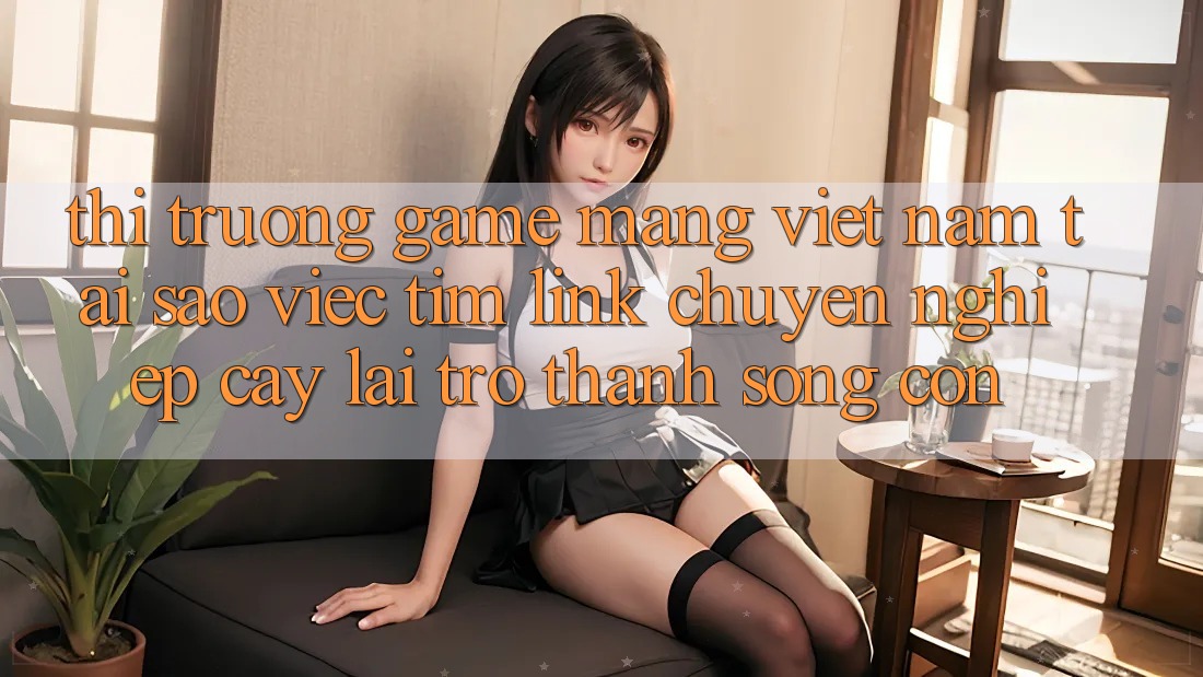Thị Trường Game mạng Việt Nam: Tại Sao Việc Tìm “Link Chuyên nghiệp cậy” Lại Trở Thành Sống Còn?