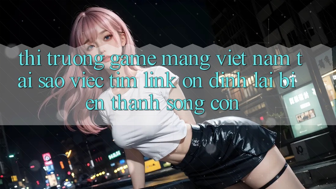 Thị Trường Game mạng Việt Nam: Tại Sao Việc Tìm “Link Ổn định” Lại Biến thành Sống Còn? Thị Trường Game mạng Việt Nam: Tại Sao Việc Tìm “Link Ổn định” Lại Biến thành Sống Còn?