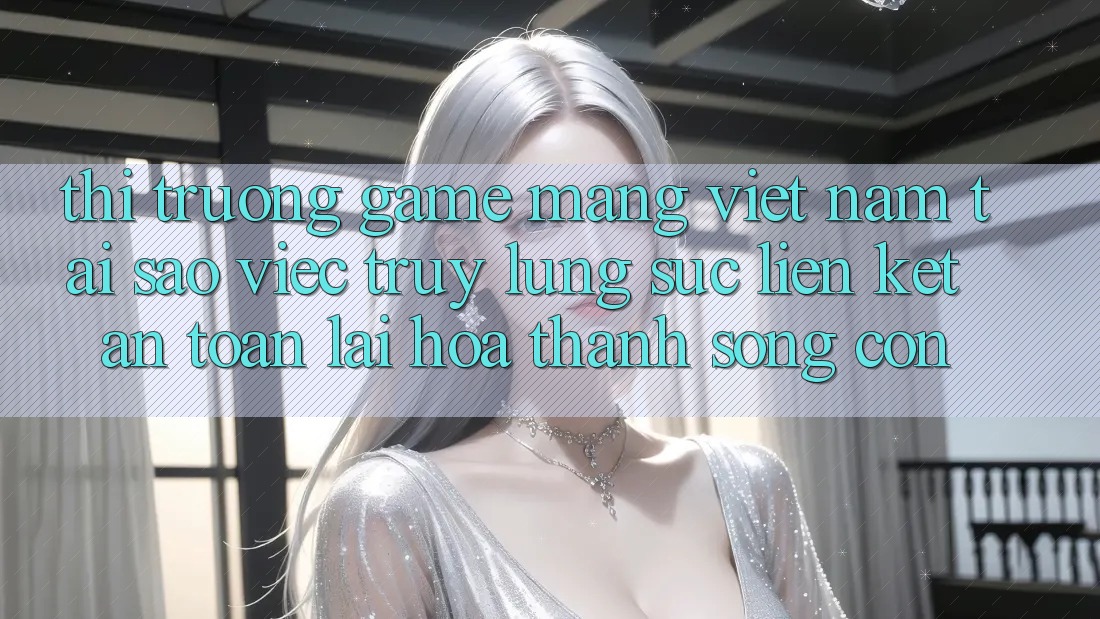 Thị Trường Game mạng Việt Nam: Tại Sao Việc Truy lùng sục “Liên kết An Toàn” Lại Hóa thành Sống Còn?