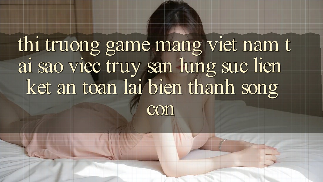 Thị Trường Game mạng Việt Nam: Tại Sao Việc Truy săn lùng sục “Liên kết An Toàn” Lại Biến thành Sống Còn?