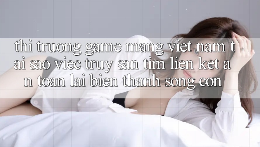 Thị Trường Game mạng Việt Nam: Tại Sao Việc Truy săn tìm “Liên kết An Toàn” Lại Biến thành Sống Còn? Thị Trường Game mạng Việt Nam: Tại Sao Việc Truy săn tìm “Liên kết An Toàn” Lại Biến thành Sống Còn?