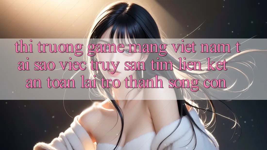 Thị Trường Game mạng Việt Nam: Tại Sao Việc Truy săn tìm “Liên kết An Toàn” Lại Trở thành Sống Còn?