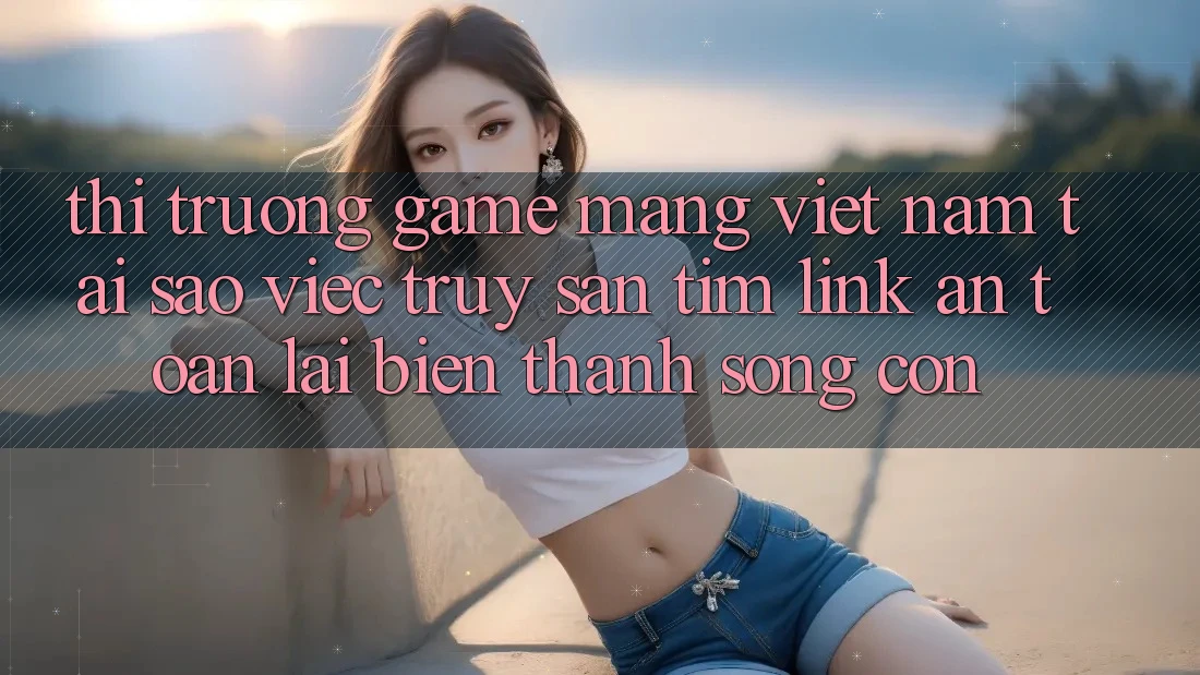 Thị Trường Game mạng Việt Nam: Tại Sao Việc Truy săn tìm “Link An Toàn” Lại Biến thành Sống Còn?