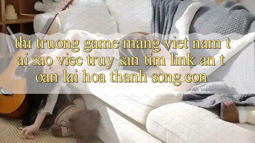 Thị Trường Game mạng Việt Nam: Tại Sao Việc Truy săn tìm “Link An Toàn” Lại Hóa thành Sống Còn?