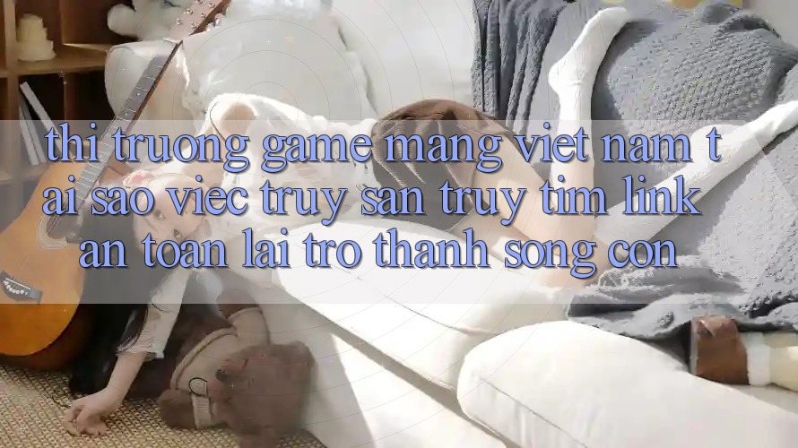 Thị Trường Game mạng Việt Nam: Tại Sao Việc Truy săn truy tìm “Link An Toàn” Lại Trở Thành Sống Còn?