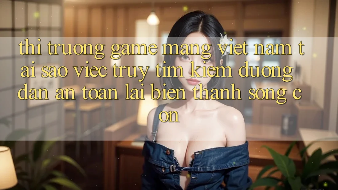 Thị Trường Game mạng Việt Nam: Tại Sao Việc Truy tìm Kiếm “Đường dẫn An Toàn” Lại Biến thành Sống Còn?