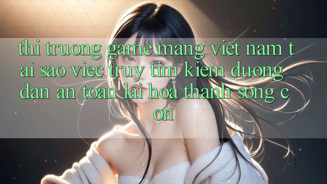 Thị Trường Game mạng Việt Nam: Tại Sao Việc Truy tìm kiếm “Đường dẫn An toàn” Lại Hóa thành Sống Còn?