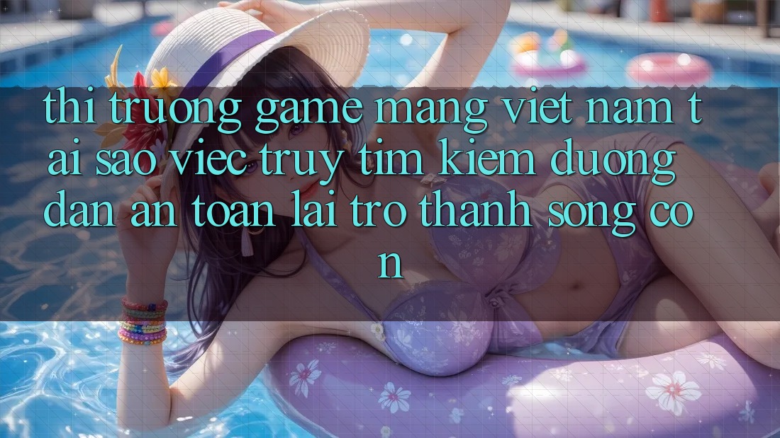 Thị Trường Game mạng Việt Nam: Tại Sao Việc Truy tìm Kiếm “Đường dẫn An Toàn” Lại Trở Thành Sống Còn?