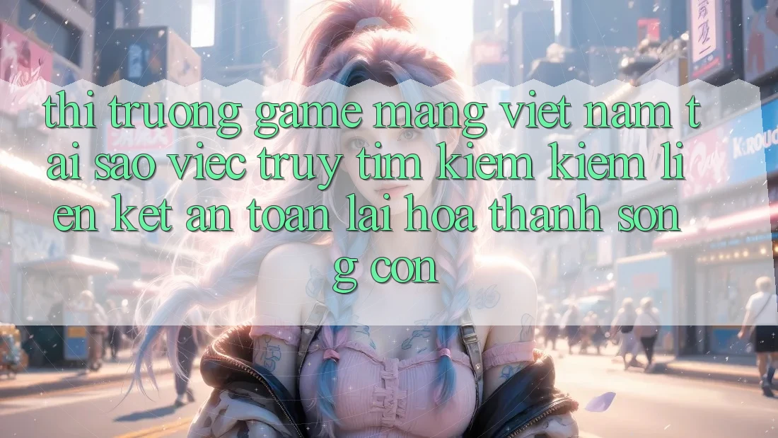Thị Trường Game mạng Việt Nam: Tại Sao Việc Truy tìm kiếm Kiếm “Liên kết An Toàn” Lại Hóa thành Sống Còn? Thị Trường Game mạng Việt Nam: Tại Sao Việc Truy tìm kiếm Kiếm “Liên kết An Toàn” Lại Hóa thành Sống Còn?