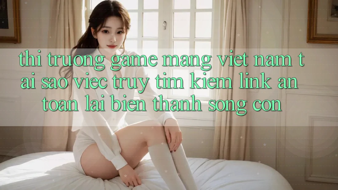 Thị Trường Game mạng Việt Nam: Tại Sao Việc Truy tìm Kiếm “Link An Toàn” Lại Biến thành Sống Còn?