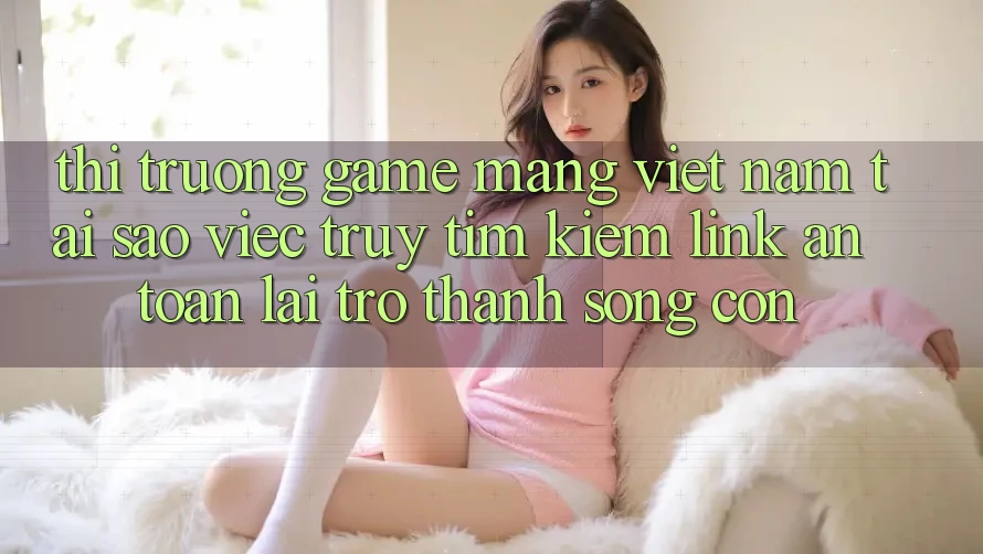 Thị Trường Game mạng Việt Nam: Tại Sao Việc Truy tìm Kiếm “Link An Toàn” Lại Trở Thành Sống Còn?