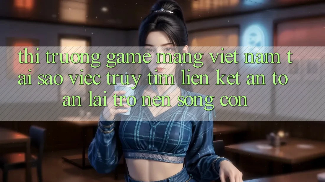 Thị Trường Game mạng Việt Nam: Tại Sao Việc Truy tìm “Liên kết An Toàn” Lại Trở nên Sống Còn? Thị Trường Game mạng Việt Nam: Tại Sao Việc Truy tìm “Liên kết An Toàn” Lại Trở nên Sống Còn?
