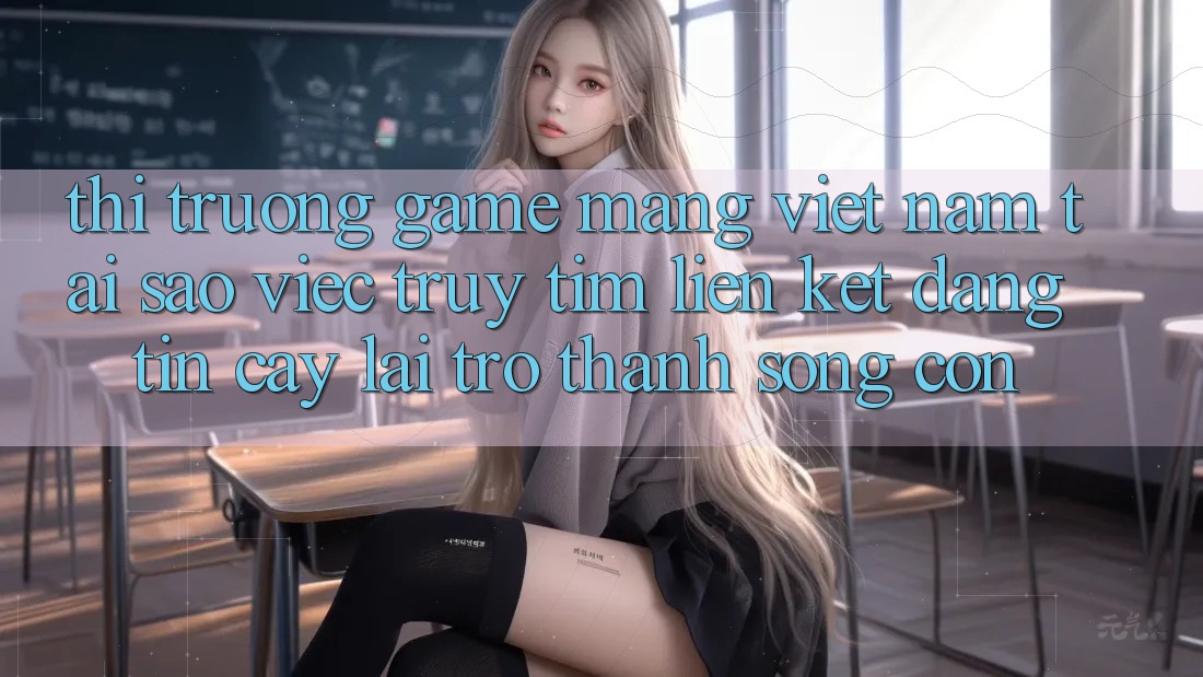 Thị Trường Game mạng Việt Nam: Tại Sao Việc Truy tìm “Liên kết Đáng tin cậy” Lại Trở Thành Sống Còn? Thị Trường Game mạng Việt Nam: Tại Sao Việc Truy tìm “Liên kết Đáng tin cậy” Lại Trở Thành Sống Còn?