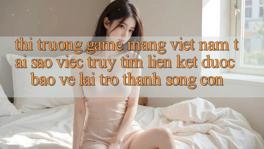 Thị Trường Game mạng Việt Nam: Tại Sao Việc Truy tìm “Liên kết Được bảo vệ” Lại Trở Thành Sống Còn? Thị Trường Game mạng Việt Nam: Tại Sao Việc Truy tìm “Liên kết Được bảo vệ” Lại Trở Thành Sống Còn?