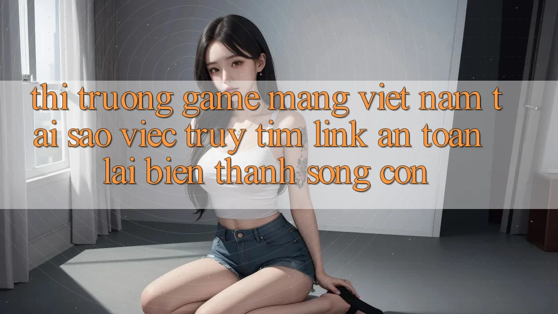 Thị Trường Game mạng Việt Nam: Tại Sao Việc Truy tìm “Link An Toàn” Lại Biến thành Sống Còn? Thị Trường Game mạng Việt Nam: Tại Sao Việc Truy tìm “Link An Toàn” Lại Biến thành Sống Còn?